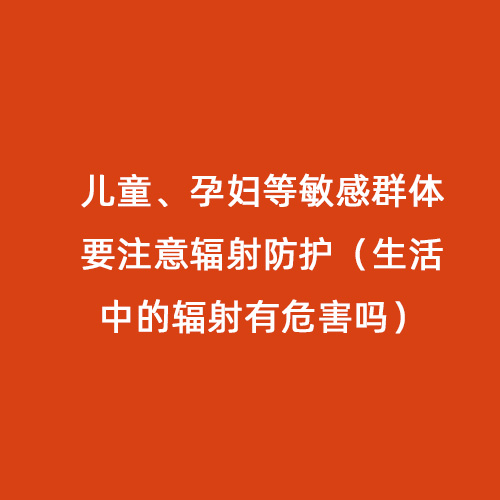 兒童、孕婦等敏感群體要注意輻射防護(hù)（生活中的輻射有危害嗎）