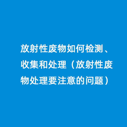 放射性廢物如何檢測(cè)、收集和處理（放射性廢物處理要注意的問題）