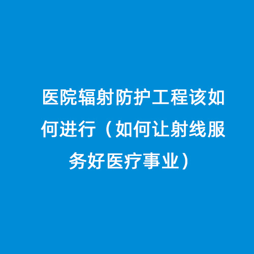 醫(yī)院輻射防護(hù)工程該如何進(jìn)行（如何讓射線服務(wù)好醫(yī)療事業(yè)）